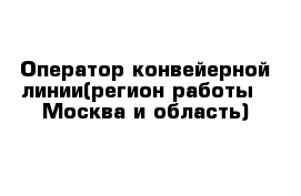 Оператор конвейерной линии(регион работы - Москва и область)
